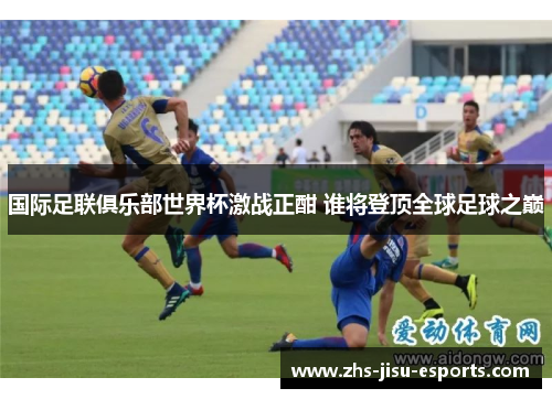 国际足联俱乐部世界杯激战正酣 谁将登顶全球足球之巅